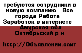 требуются сотрудники в новую компанию - Все города Работа » Заработок в интернете   . Амурская обл.,Октябрьский р-н